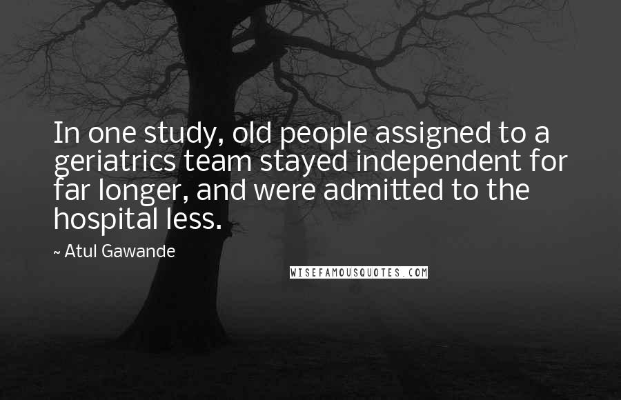 Atul Gawande Quotes: In one study, old people assigned to a geriatrics team stayed independent for far longer, and were admitted to the hospital less.