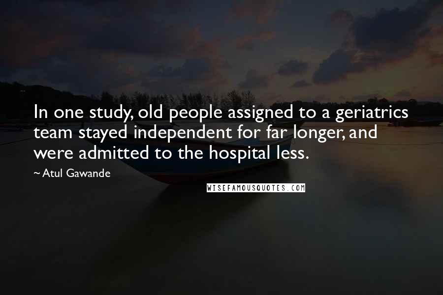 Atul Gawande Quotes: In one study, old people assigned to a geriatrics team stayed independent for far longer, and were admitted to the hospital less.