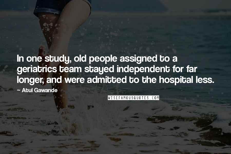 Atul Gawande Quotes: In one study, old people assigned to a geriatrics team stayed independent for far longer, and were admitted to the hospital less.