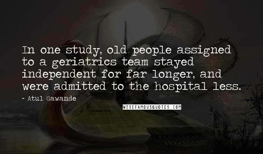 Atul Gawande Quotes: In one study, old people assigned to a geriatrics team stayed independent for far longer, and were admitted to the hospital less.