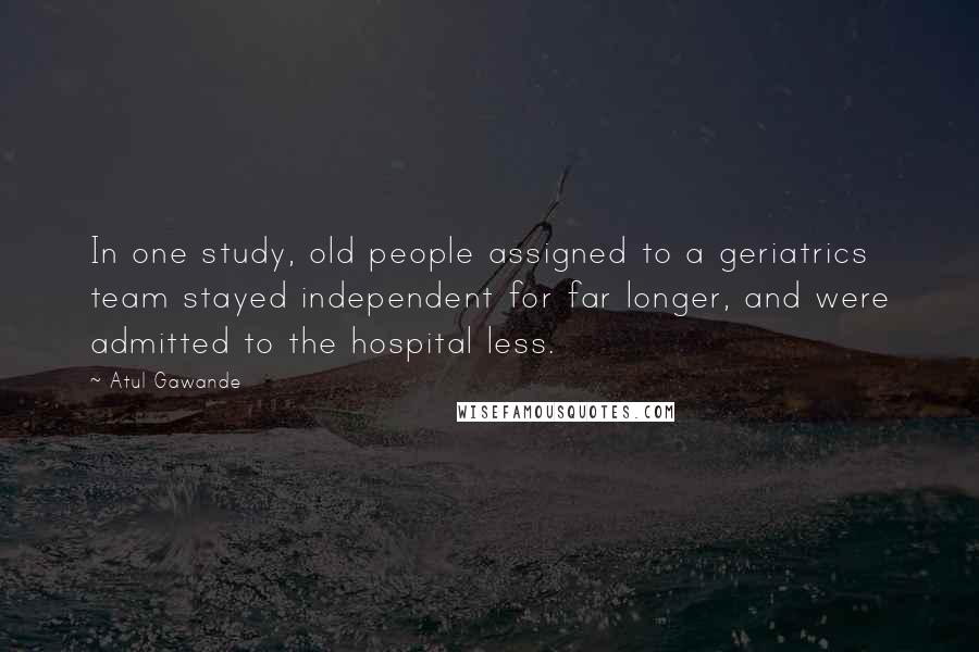 Atul Gawande Quotes: In one study, old people assigned to a geriatrics team stayed independent for far longer, and were admitted to the hospital less.