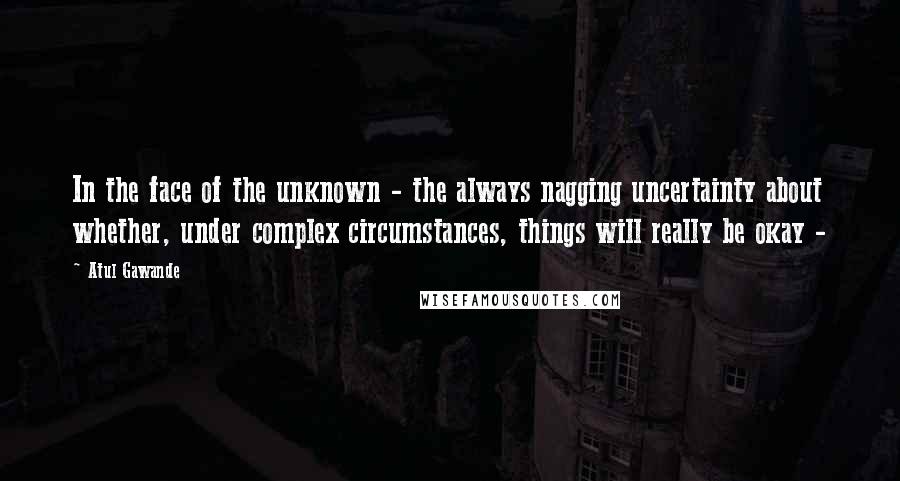 Atul Gawande Quotes: In the face of the unknown - the always nagging uncertainty about whether, under complex circumstances, things will really be okay - 