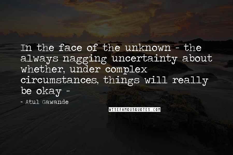Atul Gawande Quotes: In the face of the unknown - the always nagging uncertainty about whether, under complex circumstances, things will really be okay - 