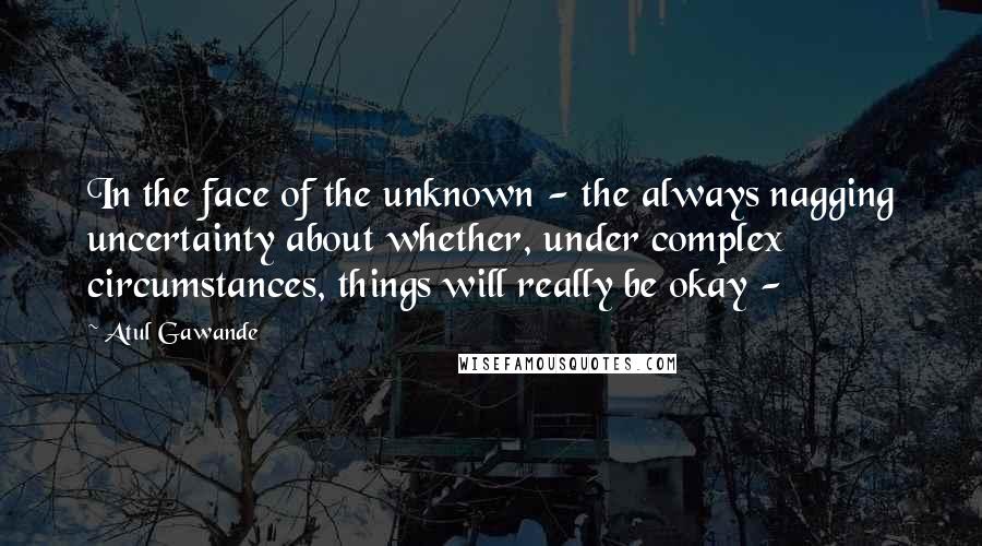 Atul Gawande Quotes: In the face of the unknown - the always nagging uncertainty about whether, under complex circumstances, things will really be okay - 