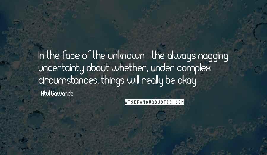 Atul Gawande Quotes: In the face of the unknown - the always nagging uncertainty about whether, under complex circumstances, things will really be okay - 