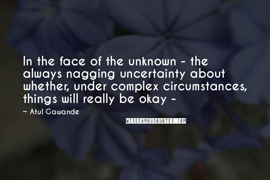 Atul Gawande Quotes: In the face of the unknown - the always nagging uncertainty about whether, under complex circumstances, things will really be okay - 