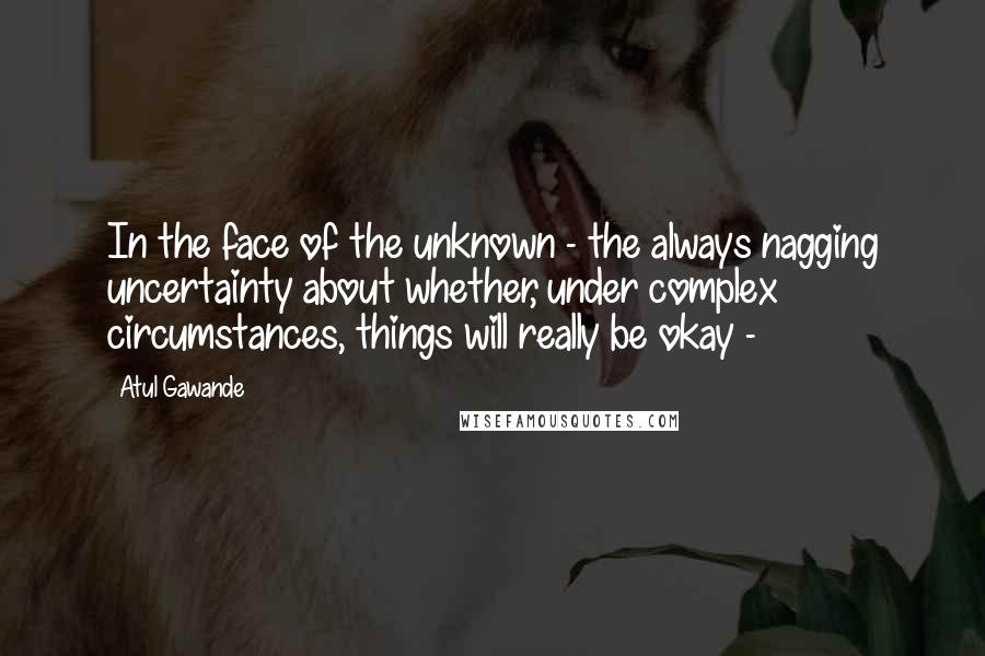 Atul Gawande Quotes: In the face of the unknown - the always nagging uncertainty about whether, under complex circumstances, things will really be okay - 