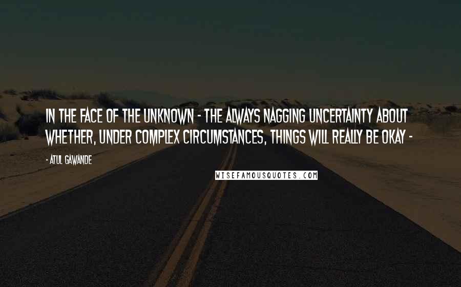 Atul Gawande Quotes: In the face of the unknown - the always nagging uncertainty about whether, under complex circumstances, things will really be okay - 