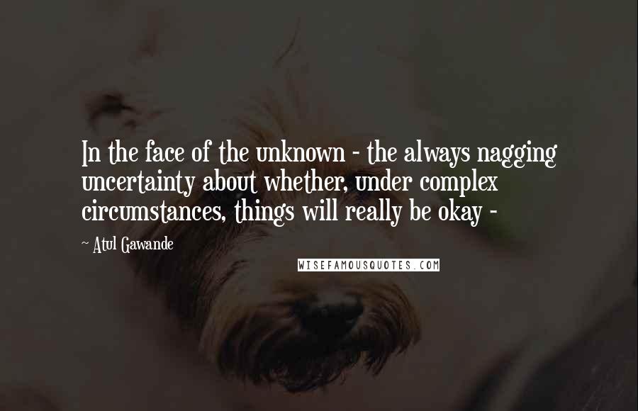 Atul Gawande Quotes: In the face of the unknown - the always nagging uncertainty about whether, under complex circumstances, things will really be okay - 