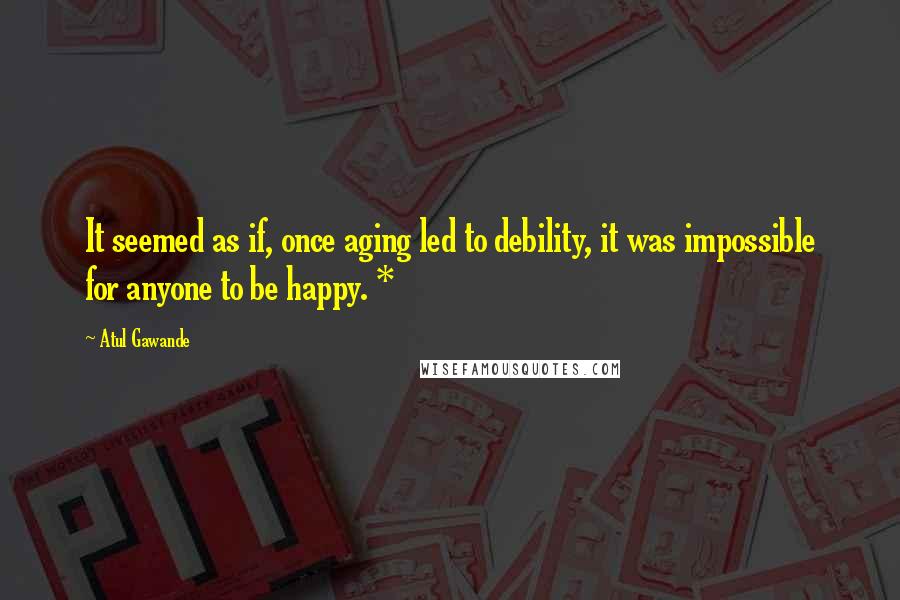 Atul Gawande Quotes: It seemed as if, once aging led to debility, it was impossible for anyone to be happy. *