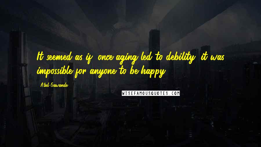 Atul Gawande Quotes: It seemed as if, once aging led to debility, it was impossible for anyone to be happy. *