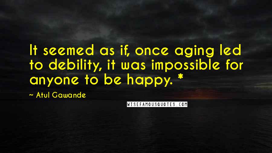 Atul Gawande Quotes: It seemed as if, once aging led to debility, it was impossible for anyone to be happy. *