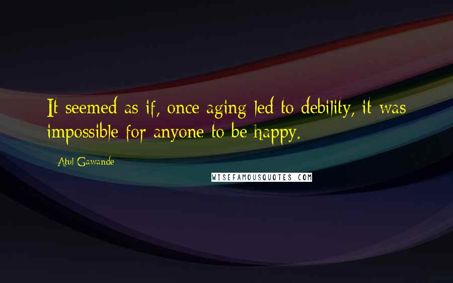 Atul Gawande Quotes: It seemed as if, once aging led to debility, it was impossible for anyone to be happy. *