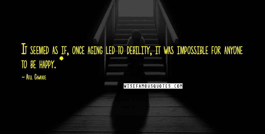 Atul Gawande Quotes: It seemed as if, once aging led to debility, it was impossible for anyone to be happy. *