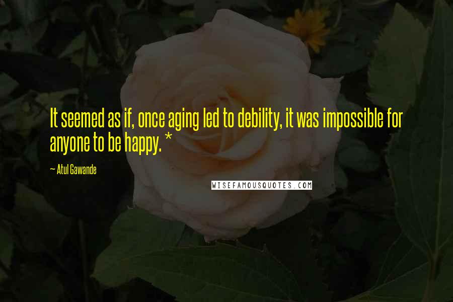 Atul Gawande Quotes: It seemed as if, once aging led to debility, it was impossible for anyone to be happy. *