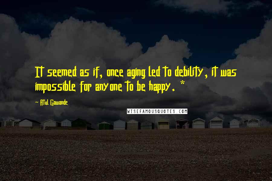 Atul Gawande Quotes: It seemed as if, once aging led to debility, it was impossible for anyone to be happy. *