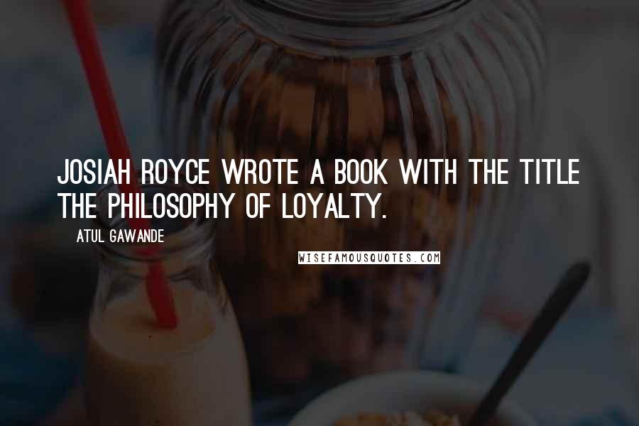 Atul Gawande Quotes: Josiah Royce wrote a book with the title The Philosophy of Loyalty.