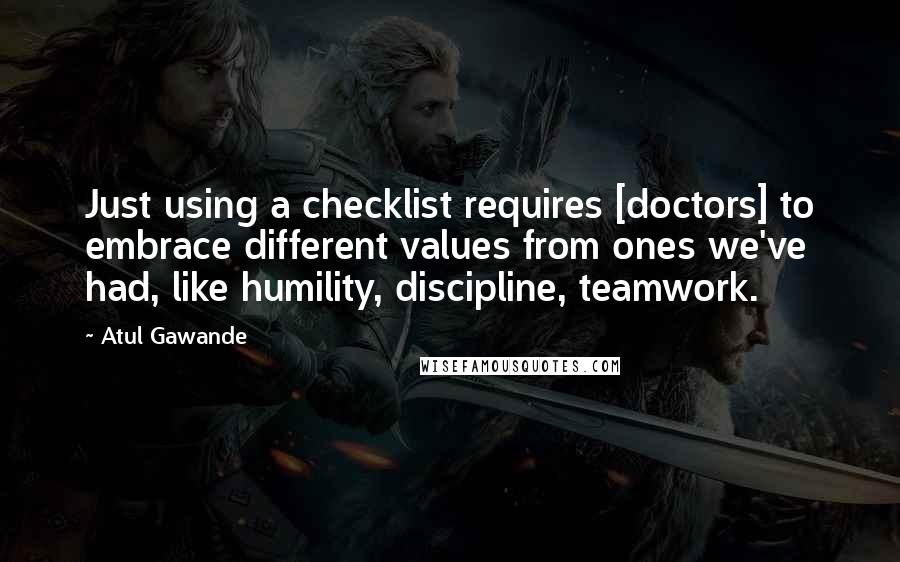 Atul Gawande Quotes: Just using a checklist requires [doctors] to embrace different values from ones we've had, like humility, discipline, teamwork.