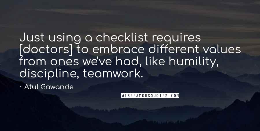 Atul Gawande Quotes: Just using a checklist requires [doctors] to embrace different values from ones we've had, like humility, discipline, teamwork.