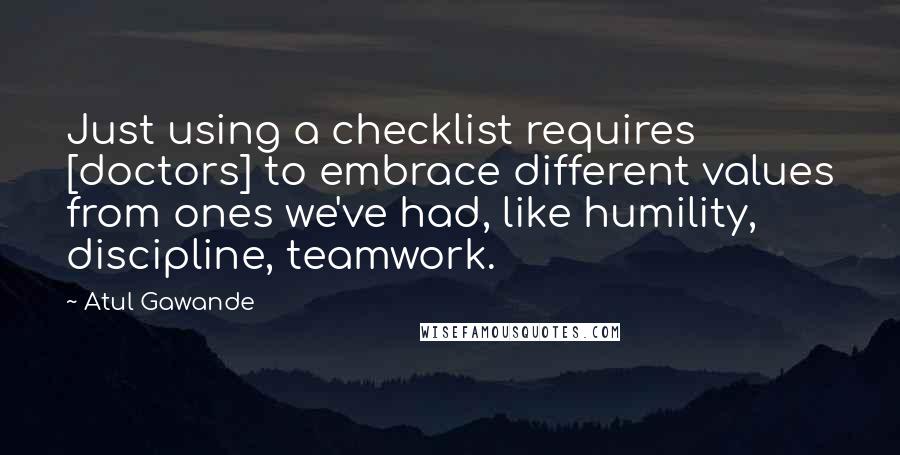 Atul Gawande Quotes: Just using a checklist requires [doctors] to embrace different values from ones we've had, like humility, discipline, teamwork.