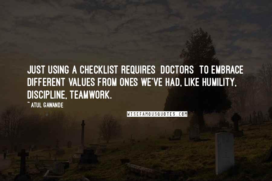 Atul Gawande Quotes: Just using a checklist requires [doctors] to embrace different values from ones we've had, like humility, discipline, teamwork.