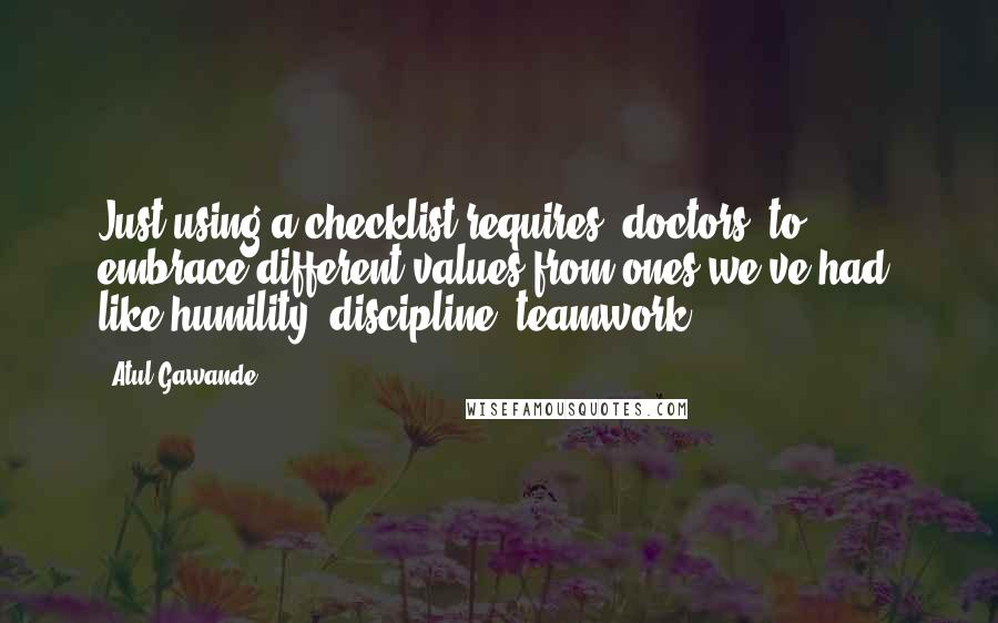 Atul Gawande Quotes: Just using a checklist requires [doctors] to embrace different values from ones we've had, like humility, discipline, teamwork.