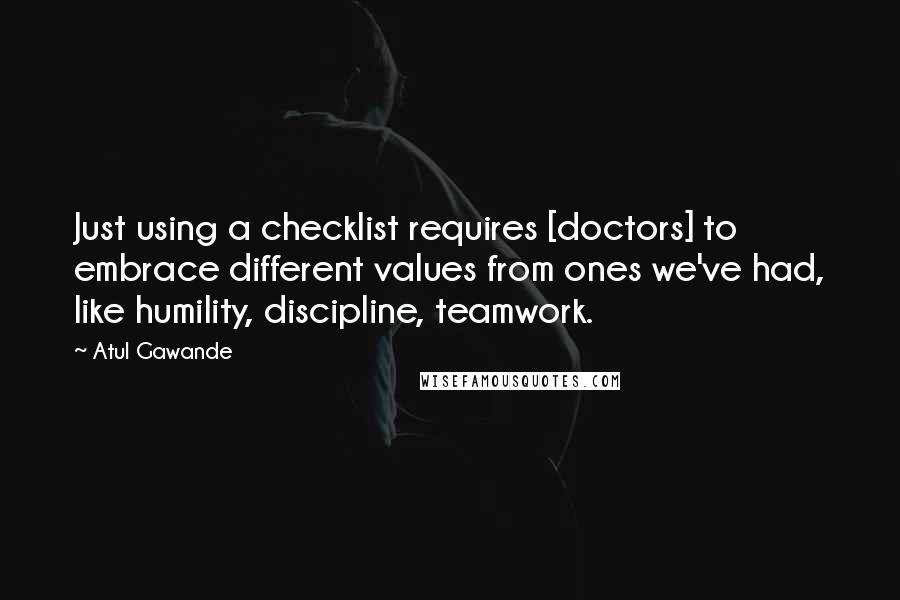Atul Gawande Quotes: Just using a checklist requires [doctors] to embrace different values from ones we've had, like humility, discipline, teamwork.