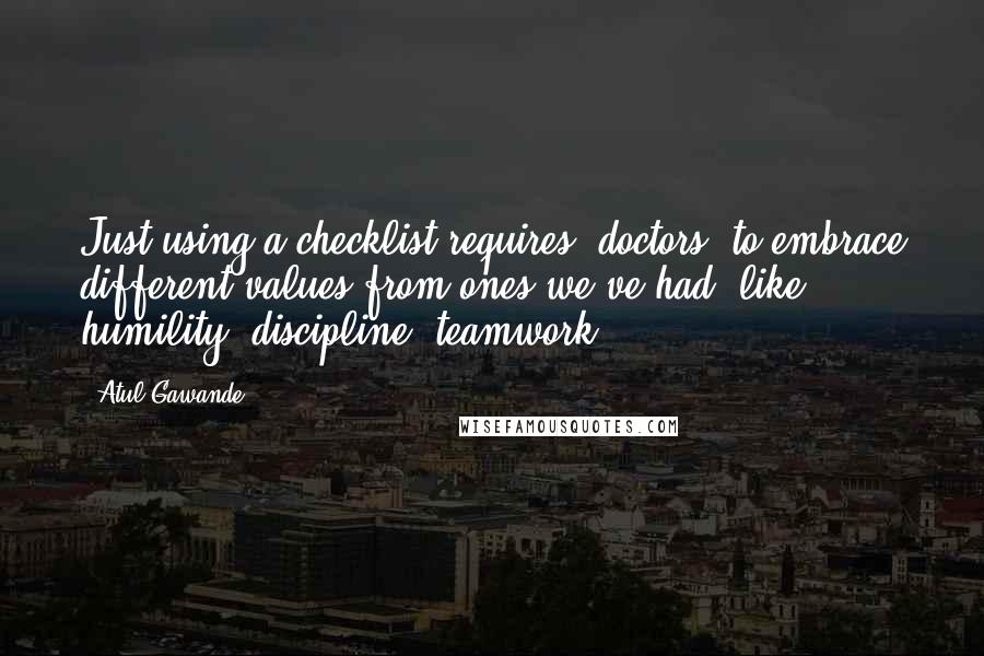 Atul Gawande Quotes: Just using a checklist requires [doctors] to embrace different values from ones we've had, like humility, discipline, teamwork.