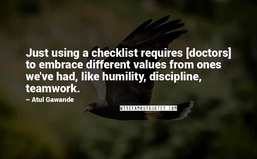 Atul Gawande Quotes: Just using a checklist requires [doctors] to embrace different values from ones we've had, like humility, discipline, teamwork.