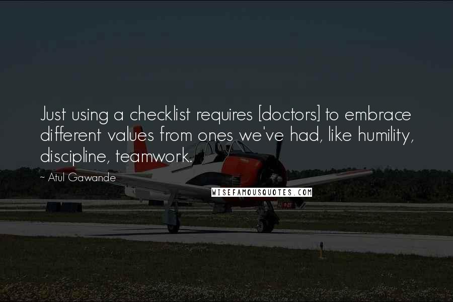 Atul Gawande Quotes: Just using a checklist requires [doctors] to embrace different values from ones we've had, like humility, discipline, teamwork.