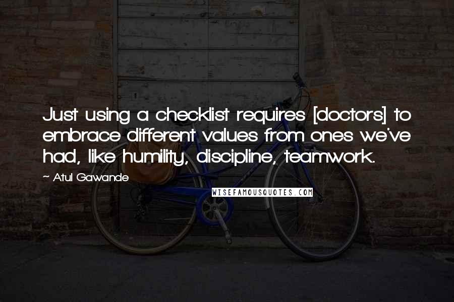 Atul Gawande Quotes: Just using a checklist requires [doctors] to embrace different values from ones we've had, like humility, discipline, teamwork.