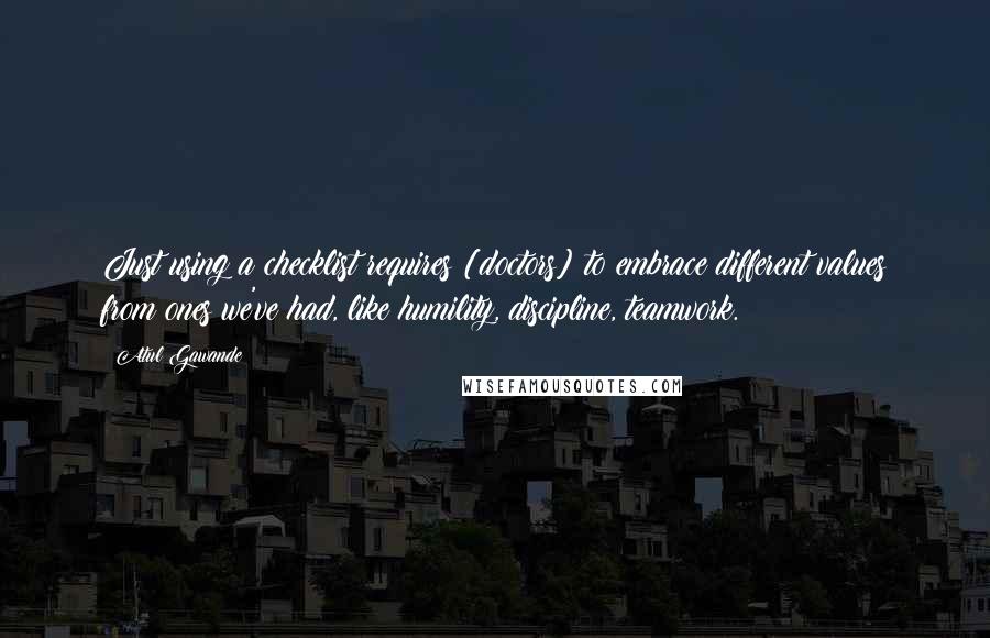 Atul Gawande Quotes: Just using a checklist requires [doctors] to embrace different values from ones we've had, like humility, discipline, teamwork.