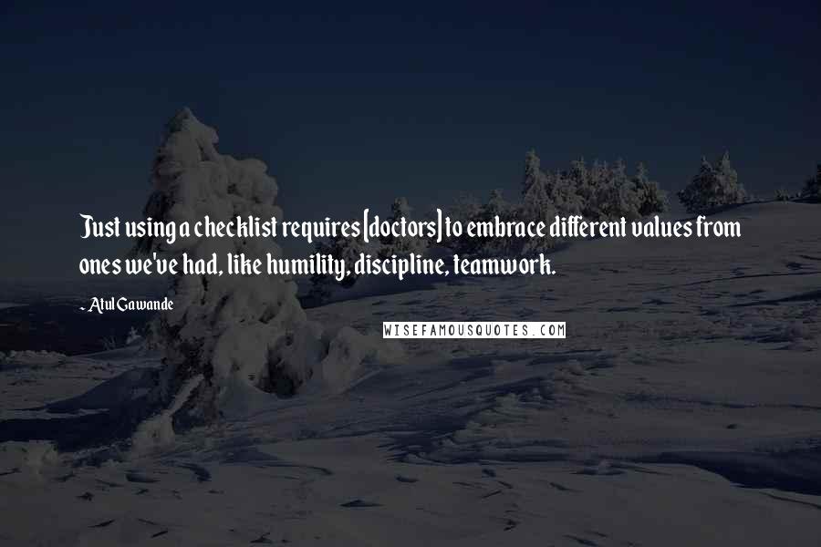 Atul Gawande Quotes: Just using a checklist requires [doctors] to embrace different values from ones we've had, like humility, discipline, teamwork.