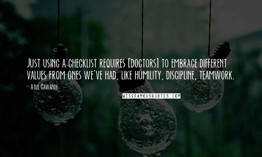 Atul Gawande Quotes: Just using a checklist requires [doctors] to embrace different values from ones we've had, like humility, discipline, teamwork.