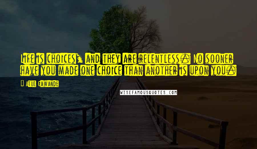 Atul Gawande Quotes: Life is choices, and they are relentless. No sooner have you made one choice than another is upon you.