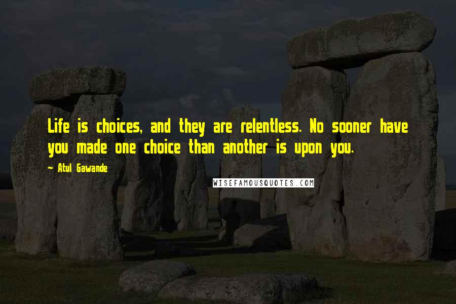 Atul Gawande Quotes: Life is choices, and they are relentless. No sooner have you made one choice than another is upon you.