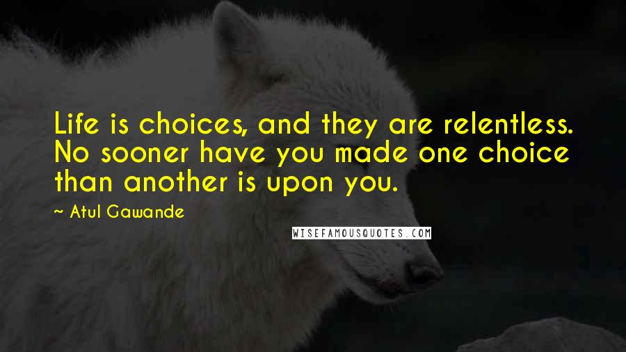 Atul Gawande Quotes: Life is choices, and they are relentless. No sooner have you made one choice than another is upon you.