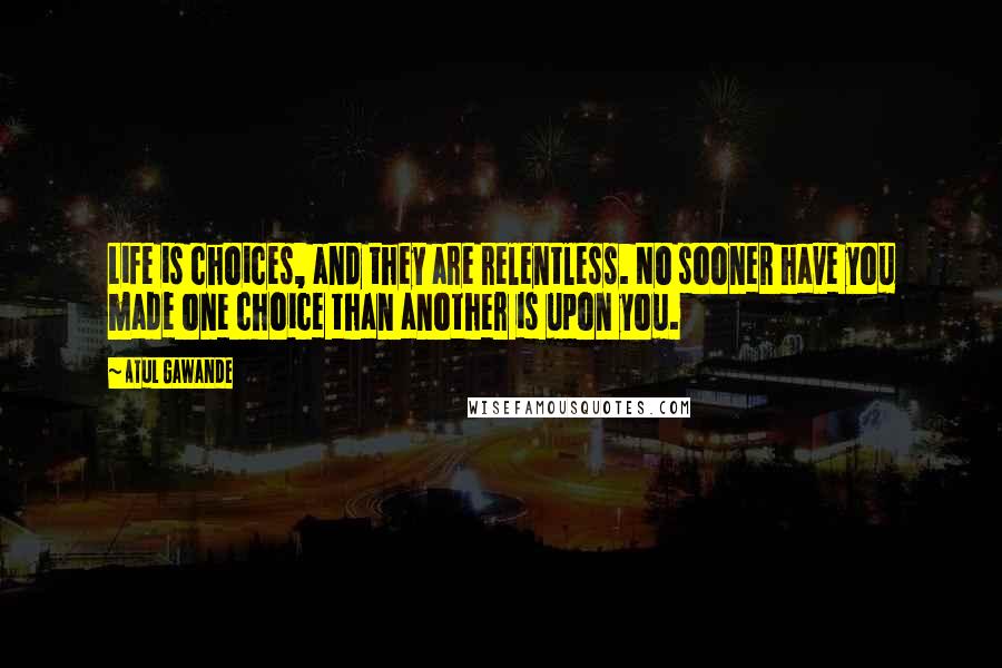 Atul Gawande Quotes: Life is choices, and they are relentless. No sooner have you made one choice than another is upon you.