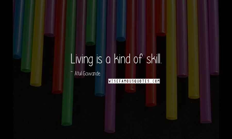 Atul Gawande Quotes: Living is a kind of skill.