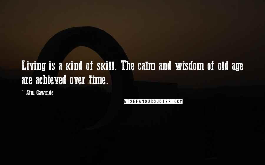 Atul Gawande Quotes: Living is a kind of skill. The calm and wisdom of old age are achieved over time.