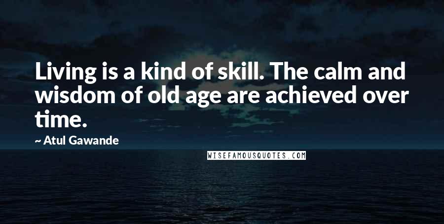 Atul Gawande Quotes: Living is a kind of skill. The calm and wisdom of old age are achieved over time.