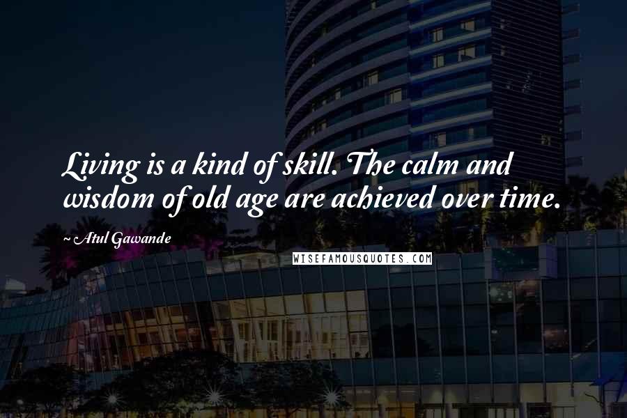Atul Gawande Quotes: Living is a kind of skill. The calm and wisdom of old age are achieved over time.