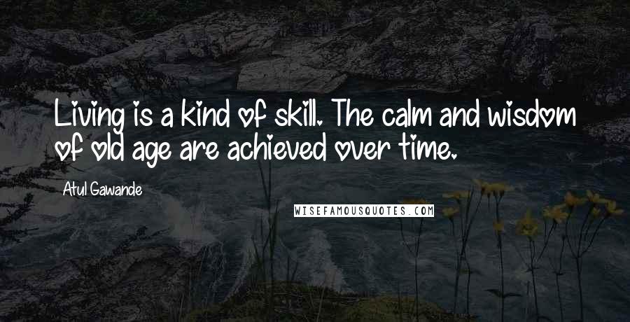 Atul Gawande Quotes: Living is a kind of skill. The calm and wisdom of old age are achieved over time.