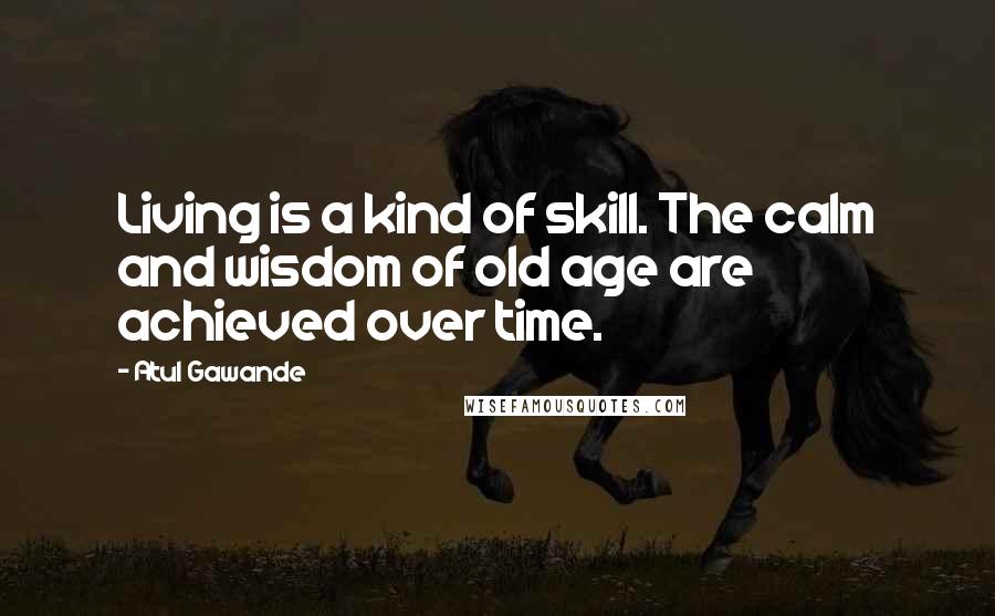 Atul Gawande Quotes: Living is a kind of skill. The calm and wisdom of old age are achieved over time.