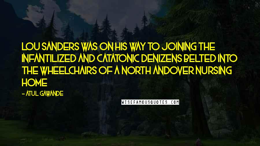 Atul Gawande Quotes: LOU SANDERS WAS on his way to joining the infantilized and catatonic denizens belted into the wheelchairs of a North Andover nursing home