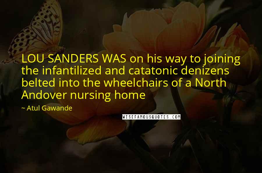 Atul Gawande Quotes: LOU SANDERS WAS on his way to joining the infantilized and catatonic denizens belted into the wheelchairs of a North Andover nursing home