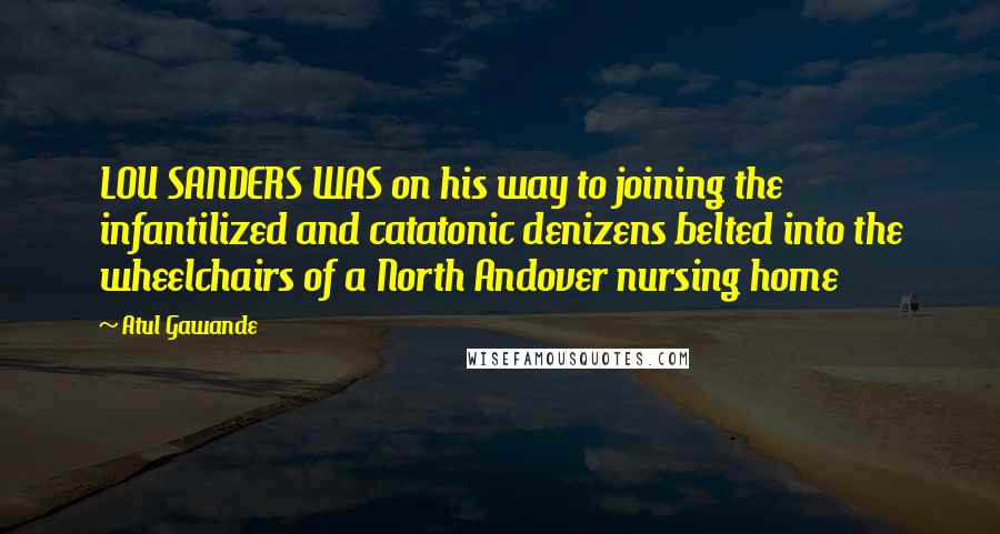 Atul Gawande Quotes: LOU SANDERS WAS on his way to joining the infantilized and catatonic denizens belted into the wheelchairs of a North Andover nursing home