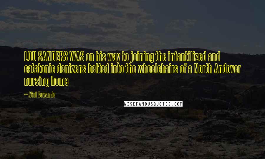 Atul Gawande Quotes: LOU SANDERS WAS on his way to joining the infantilized and catatonic denizens belted into the wheelchairs of a North Andover nursing home