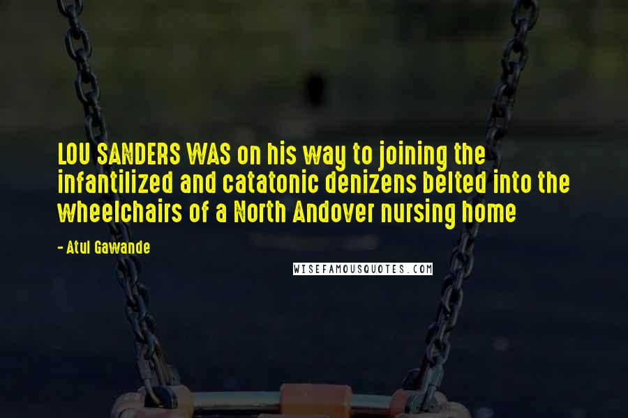 Atul Gawande Quotes: LOU SANDERS WAS on his way to joining the infantilized and catatonic denizens belted into the wheelchairs of a North Andover nursing home