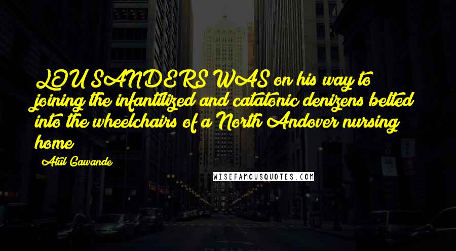 Atul Gawande Quotes: LOU SANDERS WAS on his way to joining the infantilized and catatonic denizens belted into the wheelchairs of a North Andover nursing home